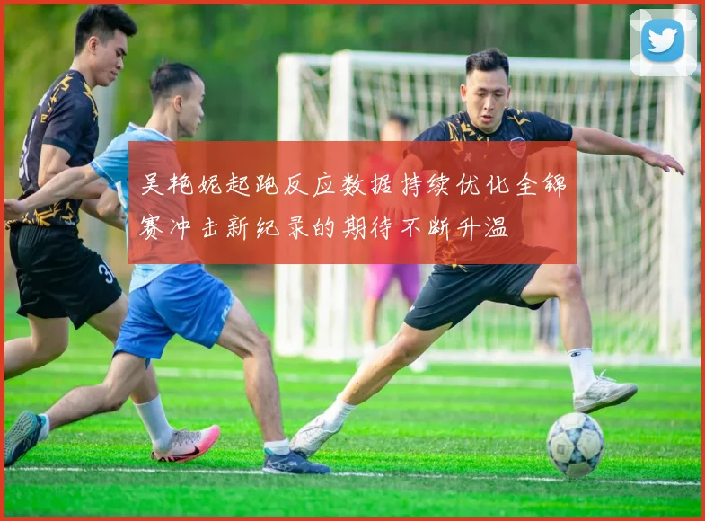 吴艳妮起跑反应数据持续优化全锦赛冲击新纪录的期待不断升温