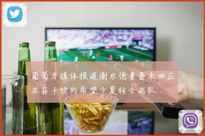葡萄牙媒体报道谢尔德鲁普未回应本菲卡续约希望今夏转会离队